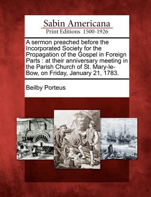 A Sermon Preached Before the Incorporated Society for the Propagation of the Gospel in Foreign Parts: At Their Anniversary Meeting in the Parish Church of St. Mary-Le-Bow, on Friday, January 21, 1783. - Porteus, Beilby