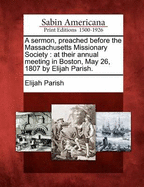 A Sermon, Preached Before the Massachusetts Missionary Society: At Their Annual Meeting in Boston, May 26, 1807 by Elijah Parish.