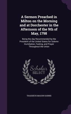 A Sermon Preached in Milton on the Morning and at Dorchester in the Afternoon of the 9th of May, 1798: Being the day Recommended by the President of the United States for Solemn Humiliation, Fasting, and Prayer Throughout the Union - Harris, Thaddeus Mason