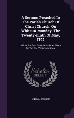 A Sermon Preached In The Parish Church Of Christ Church, On Whitsun-monday, The Twenty-ninth Of May, 1792: Before The Two Friendly Societies There By The Rev. William Jackson, - Jackson, William