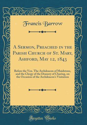 A Sermon, Preached in the Parish Church of St. Mary, Ashford, May 12, 1843: Before the Ven. the Archdeacon of Maidstone, and the Clergy of the Deanery of Charing, on the Occasion of the Archdeacon's Visitation (Classic Reprint) - Barrow, Francis
