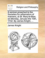 A Sermon Preached to the Societies for Reformation of Manners, at St. Mary-Le-Bow, on Monday, January the 15th, 1732. by James Knight,