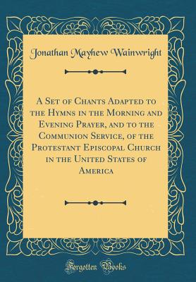 A Set of Chants Adapted to the Hymns in the Morning and Evening Prayer, and to the Communion Service, of the Protestant Episcopal Church in the United States of America (Classic Reprint) - Wainwright, Jonathan Mayhew