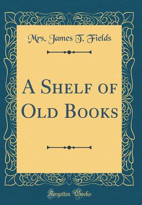 A Shelf of Old Books (Classic Reprint) - Fields, Mrs James T