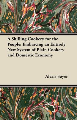 A Shilling Cookery for the People: Embracing an Entirely New System of Plain Cookery and Domestic Economy - Soyer, Alexis