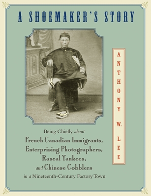 A Shoemaker's Story: Being Chiefly about French Canadian Immigrants, Enterprising Photographers, Rascal Yankees, and Chinese Cobblers in a Nineteenth-Century Factory Town - Lee, Anthony W