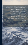 A Short Account of the Expedition Against Quebec Commanded by Major-General Wolfe in the Year 1759