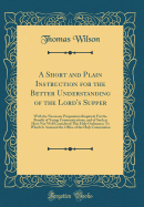 A Short and Plain Instruction for the Better Understanding of the Lord's Supper: With the Necessary Preparation Required; For the Benefit of Young Communications, and of Such as Have Not Well Considered This Holy Ordinance; To Which Is Annexed the Office