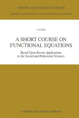 A Short Course on Functional Equations: Based Upon Recent Applications to the Social and Behavioral Sciences - Aczl, J