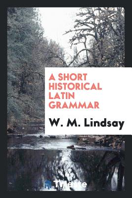 A Short Historical Latin Grammar - Lindsay, W M