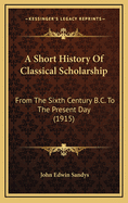 A Short History of Classical Scholarship from the Sixth Century B.C. to the Present Day