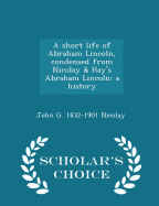 A Short Life of Abraham Lincoln, Condensed from Nicolay & Hay's Abraham Lincoln: A History - Scholar's Choice Edition