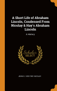 A Short Life of Abraham Lincoln, Condensed from Nicolay & Hay's Abraham Lincoln: A History