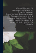 A Short Manual of Analytical Chemistry, Qualitative and Quantitative--Inorganic and Organic. Following the Course of Instruction Given in the Laboratories of the South London School of Pharmacy