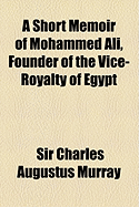 A Short Memoir of Mohammed Ali, Founder of the Vice-Royalty of Egypt