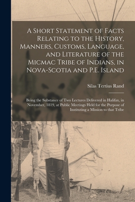 A Short Statement of Facts Relating to the History, Manners, Customs, Language, and Literature of the Micmac Tribe of Indians, in Nova-Scotia and P.E. Island [microform]: Being the Substance of Two Lectures Delivered in Halifax, in November, 1819, At... - Rand, Silas Tertius 1810-1889