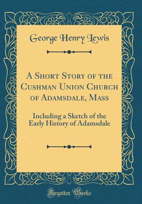 A Short Story of the Cushman Union Church of Adamsdale, Mass: Including a Sketch of the Early History of Adamsdale (Classic Reprint) - Lewis, George Henry