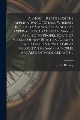 A Short Treatise on the Application of Steam, Whereby is Clearly Shewn, From Actual Experiments, That Steam May Be Applied to Propel Boats or Vessels of Any Burthen Against Rapid Currents With Great Velocity. The Same Princples Are Also Introduced With... - Rumsey, James 1743?-1792 Cn (Creator)