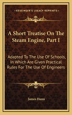 A Short Treatise on the Steam Engine, Part I: Adapted to the Use of Schools, in Which Are Given Practical Rules for the Use of Engineers - Hann, James