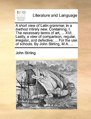 A short view of Latin grammar, in a method intirely new. Containing, I. The necessary terms of art, ... XVI. Lastly, a view of comparison, regular, irregular, and defective; ... For the use of schools. By John Stirling, M.A. ... - Stirling, John