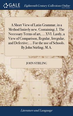 A Short View of Latin Grammar, in a Method Intirely new. Containing, I. The Necessary Terms of art, ... XVI. Lastly, a View of Comparison, Regular, Irregular, and Defective; ... For the use of Schools. By John Stirling, M.A. - Stirling, John