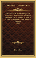 A Short View of the Chief Arguments Against the Catholic Petition Now Before Parliament, and of the Answers to Them: In a Letter to a Member of the House of Commons