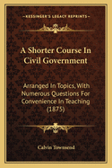 A Shorter Course In Civil Government: Arranged In Topics, With Numerous Questions For Convenience In Teaching (1875)