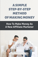 A Simple Step-By-Step Method Of Making Money: How To Make Money As A New Affiliate Marketer: Making Money By Simply