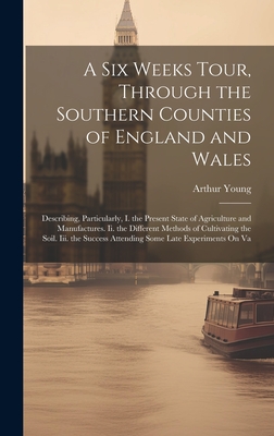 A Six Weeks Tour, Through the Southern Counties of England and Wales: Describing, Particularly, I. the Present State of Agriculture and Manufactures. Ii. the Different Methods of Cultivating the Soil. Iii. the Success Attending Some Late Experiments On Va - Young, Arthur