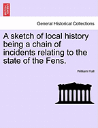 A Sketch of Local History Being a Chain of Incidents Relating to the State of the Fens. - Scholar's Choice Edition
