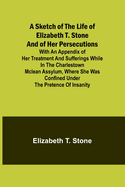 A Sketch of the Life of Elizabeth T. Stone and of Her Persecutions; With an Appendix of Her Treatment and Sufferings While in the Charlestown McLean Assylum, Where She Was Confined Under the Pretence of Insanity