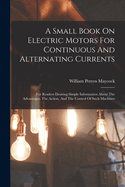 A Small Book On Electric Motors For Continuous And Alternating Currents: For Readers Desiring Simple Information About The Advantages, The Action, And The Control Of Such Machines