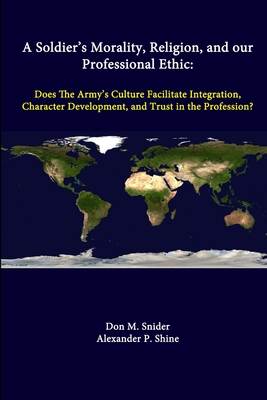 A Soldier's Morality, Religion, And Our Professional Ethic: Does The Army's Culture Facilitate Integration, Character Development, And Trust In The Profession? - Snider, Don M, Dr., and Shine, Alexander P, and Institute, Strategic Studies