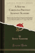 A South Carolina Protest Against Slavery: Being a Letter from Henry Laurens, Second President of the Continental Congress, to His Son, Colonel John Laurens; Dated Charleston, S. C., August 14th, 1776 (Classic Reprint)