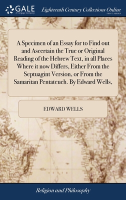 A Specimen of an Essay for to Find out and Ascertain the True or Original Reading of the Hebrew Text, in all Places Where it now Differs, Either From the Septuagint Version, or From the Samaritan Pentateuch. By Edward Wells, - Wells, Edward