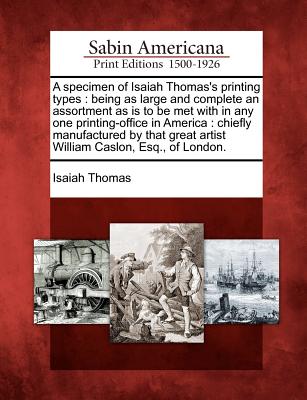 A Specimen of Isaiah Thomas's Printing Types: Being as Large and Complete an Assortment as Is to Be Met with in Any One Printing-Office in America: Chiefly Manufactured by That Great Artist William Caslon, Esq., of London. - Thomas, Isaiah