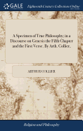 A Specimen of True Philosophy; in a Discourse on Genesis the Fifth Chapter and the First Verse. By Arth. Collier,