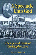 A Spectacle Unto God: The Life and Death of Christopher Love (1618-1651) - Kistler, Don