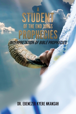 A Student of the End Times Prophecies: Interpretation of Bible Prophecies - Nkansah, Ebenezer Kyere, Dr.