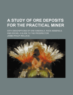A Study of Ore Deposits for the Practical Miner: With Descriptions of Ore Minerals, Rock Minerals, and Rocks