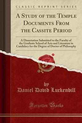A Study of the Temple Documents from the Cassite Period: A Dissertation Submitted to the Faculty of the Graduate School of Arts and Literature in Candidacy for the Degree of Doctor of Philosophy (Classic Reprint) - Luckenbill, Daniel David