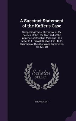 A Succinct Statement of the Kaffer's Case: Comprising Facts, Illustrative of the Causes of the Late War, and of the Influence of Christian Missions: In a Letter to T. Folwell Buxton, Esq., M.P., Chairman of the Aborigines Committee, &C. &C. &C - Kay, Stephen