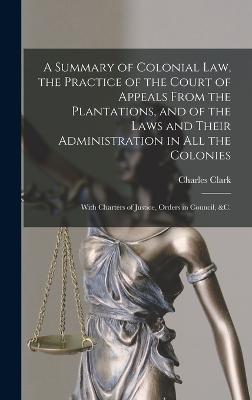 A Summary of Colonial Law, the Practice of the Court of Appeals From the Plantations, and of the Laws and Their Administration in All the Colonies: With Charters of Justice, Orders in Council, &c. - Clark, Charles