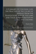 A Summary of Colonial Law, the Practice of the Court of Appeals From the Plantations, and of the Laws and Their Administration in All the Colonies: With Charters of Justice, Orders in Council, &c.