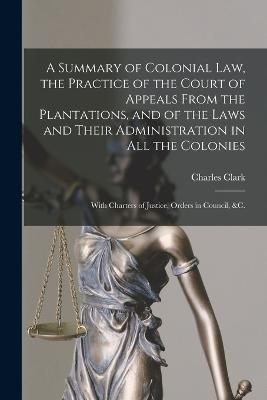 A Summary of Colonial Law, the Practice of the Court of Appeals From the Plantations, and of the Laws and Their Administration in All the Colonies: With Charters of Justice, Orders in Council, &c. - Clark, Charles