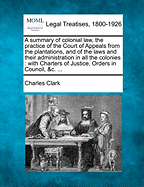 A Summary of Colonial Law, the Practice of the Court of Appeals from the Plantations, and of the Laws and Their Administration in All the Colonies: With Charters of Justice, Orders in Council, &C.