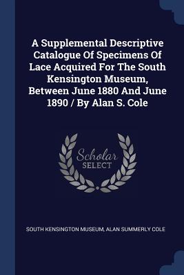 A Supplemental Descriptive Catalogue Of Specimens Of Lace Acquired For The South Kensington Museum, Between June 1880 And June 1890 / By Alan S. Cole - South Kensington Museum, and Alan Summerly Cole (Creator)