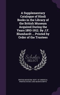 A Supplementary Catalogue of Hindi Books in the Library of the British Museum Acquired During the Years 1893-1912. By J.F. Blumhardt ... Printed by Order of the Trustees - British Museum Dept of Oriental Printe (Creator)