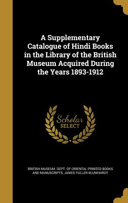 A Supplementary Catalogue of Hindi Books in the Library of the British Museum Acquired During the Years 1893-1912 - British Museum Dept of Oriental Printe (Creator), and Blumhardt, James Fuller