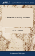 A Sure Guide to the Holy Sacrament: Or, the Devout Soul's Entertainment Both Before, at, and After, the Holy Communion. Chiefly Extracted From the Ancient Liturgies, the Holy Scriptures, ... Revis'd and Recommended by the Reverend George Hickes,